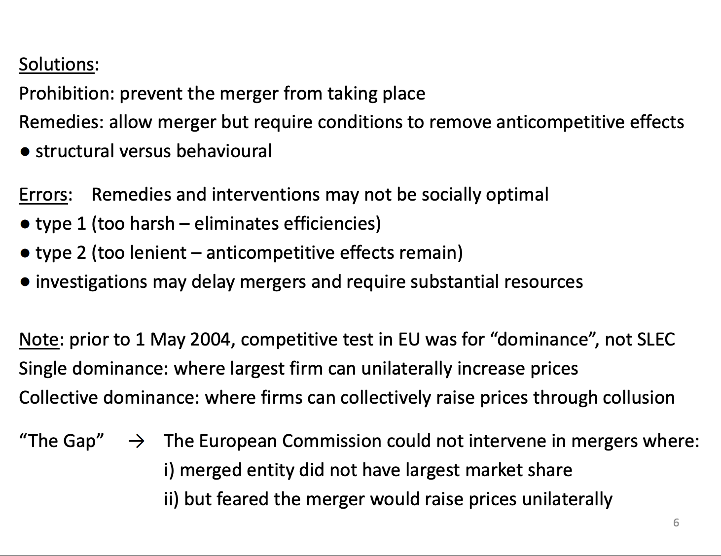<p>Prohibition - Stop merging from happening at all, Asda x Sainsbury merger is an example. Very blunt as most mergers are multi markets and could be gains in other markets which are stopped. More elegant solution is remedies.</p><p>Remedies - allowing mergers to go through under some conditions, like sell of assets in problematic markets. Allowing the merger to go through will prevent the problems and<span>&nbsp; </span>allow efficiencies to occur.</p><ul><li><p><span>Remedies can have errors as well. Type 1 and Type 2.</span></p></li></ul><p>&nbsp;</p><p>Been a change in how we look at mergers, change happened in 2004, afterwards we follow the US approach which we looked for unilateral effects and coordinated effects. Pre 2004 had similar concepts which caused problems.</p><p>We had Single dominance in place for unilateral effects and collective dominance which is similar to coordinated effects. Had this problem where single dominance only allowed competition agency to intervene if it was the largest entity in the market was merging, other entities the agency couldn't intervene.</p><p>Unilateral effects doesn’t have these restrictions, wider and less restrictive. If they are the second largest entity, they can still intervene.</p>