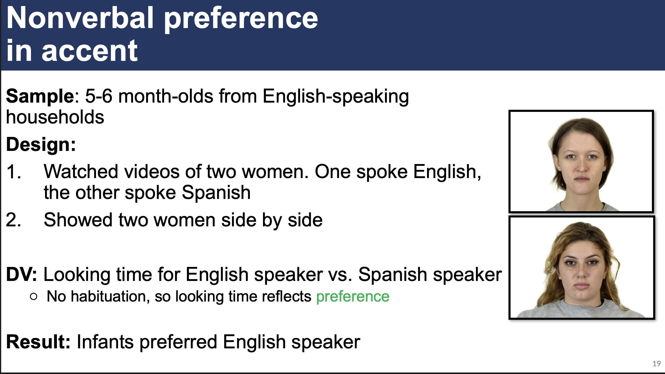 <p>5-6 month-olds from English-speaking households watched videos of two women. One spoke English, the other spoke Spanish (NO HABITUATION)</p><ul><li><p>Showed women side-by-side</p></li></ul><p>Measured looking time for English speaker vs. Spanish speaker (preference)</p><ul><li><p>Result: Infants preferred English speaker</p></li></ul><p></p>