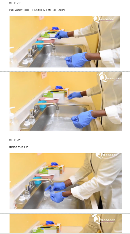 <ul><li><p><span style="background-color: transparent;">NOW RINSE TOOTHBRUSH</span></p></li><li><p>RINSE THE DENTURES</p></li><li><p><span style="background-color: transparent;">LET IT DRIP AND THEN STORE IT BACK IN DENTURES CONTAINER</span></p></li><li><p><span style="background-color: transparent;">PUT AWAY TOOTHBRUSH IN EMESIS BASIN</span></p></li><li><p><span style="background-color: transparent;">RINSE THE LID</span></p></li><li><p><span style="background-color: transparent;">NOW PUT DENTURE LID ON DENTURE CONTAINER</span></p></li><li><p><span style="background-color: transparent;">TAKE PAPER TOWEL OFF THE BOTTOM OF SINK AND SQUEEZE</span></p></li><li><p><span style="background-color: transparent;">TAKE OFF GLOVES</span></p></li><li><p><span style="background-color: transparent;">THEN THROW AWAY GLOVES AND TELL THE EXAMINER THAT YOU ARE GOING TO WASH YOUR HANDS</span></p></li></ul><p></p><p></p>