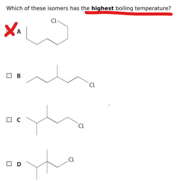 <p>The <strong><u>more branching in the molecule</u></strong> = <strong><u>less points of contact between adjacent molecules</u></strong><br>therefore <strong><u>overall London force is lower</u></strong><br><br><strong><u>since A has no branches it has strongest London force and so highest B.P</u></strong></p>