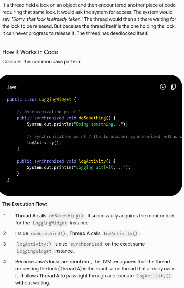 <p>Let’s look at some basic facts about synchronization and locks in Java. Hopefully you</p><p>already have most (or all) of these at your fingertips:</p><ul><li><p><strong>Object-Only Locking:</strong> Only objects—not primitives—can be locked.</p></li><li><p><strong>Array Component Isolation:</strong> Locking an array of objects does not lock the individual object elements contained within that array.</p></li><li><p><strong>Method vs. Block Equivalence:</strong> A synchronized instance method is conceptually equivalent to a <code>synchronized(this) { … }</code> block that encloses the entire method body, (but note that they’re represented differently in bytecode).</p></li></ul><ul><li><p>A static synchronized method locks the Class object, because there’s no instance object to lock.</p></li><li><p><strong>Class Object Locking Nuance:</strong> If you need to lock a <code>Class</code> object, evaluate whether to do so explicitly (e.g., <code>MyClass.class</code>) or dynamically via <code>getClass()</code>. The behavior of these two approaches diverges significantly when dealing with subclasses.</p></li><li><p><strong>Inner Class Independence:</strong> Synchronization within an inner class is completely independent of the outer class's monitor lock due to how inner classes are structurally implemented by the compiler.</p></li><li><p><strong>Signature Exclusion:</strong> The <code>synchronized</code> modifier is an implementation detail and does not form part of the formal method signature. Consequently, it cannot be placed on method declarations within an interface.</p></li><li><p>Unsynchronized methods don’t look at or care about the state of any locks, and they can progress while synchronized methods are running.</p></li><li><p>Java’s locks are re-entrant (able to be re-entered)—a thread holding a lock that encounters a synchronization point for the same lock (such as a synchronized method calling another synchronized method on the same object) will be allowed to continue.</p></li></ul><p></p><img src="https://assets.knowt.com/user-attachments/a624276c-e17d-45a2-98d2-c6bd7d9dd47c.png" data-width="50%" data-align="center" alt="knowt flashcard image"><p></p>