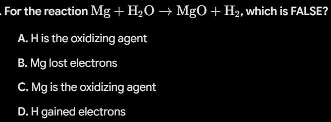 <p><strong>For the reaction </strong><span><strong>$\text{Mg} + \text{H}_2\text{O} \rightarrow \text{MgO} + \text{H}_2$</strong></span><strong>, which is FALSE?</strong></p><ul><li><p><strong>A.</strong> H is the oxidizing agent</p></li><li><p><strong>B.</strong> Mg lost electrons</p></li><li><p><strong>C.</strong> Mg is the oxidizing agent</p></li><li><p><strong>D.</strong> H gained electrons</p></li></ul><p></p>