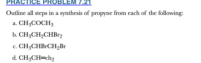<p>7.21</p><p>Outline all steps in a synthesis of propyne from each of the following:</p><p>a. CH3COCH3</p><p>b. CH3CH2CHBr2</p><p>c. CH3CHBrCH2Br</p><p>d. CH3CH═ch2</p>