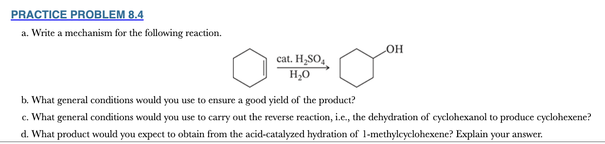 <p>8.4</p><p>a. Write a mechanism for the following reaction.</p><p>b. What general conditions would you use to ensure a good yield of the product?</p><p>c. What general conditions would you use to carry out the reverse reaction, i.e., the dehydration of cyclohexanol to produce cyclohexene?</p><p>d. What product would you expect to obtain from the acid-catalyzed hydration of 1-methylcyclohexene? Explain your answer.</p>
