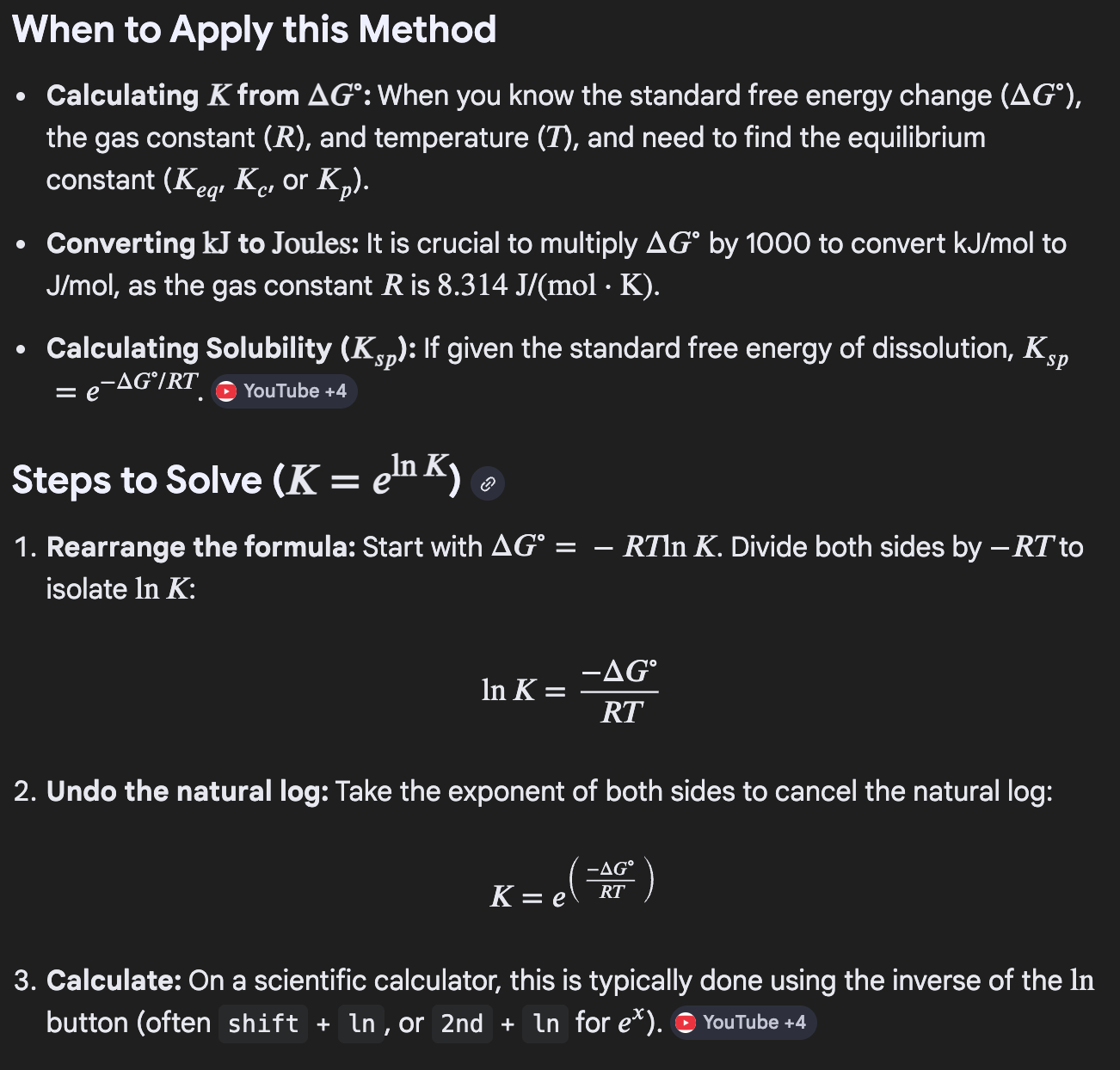 <ul><li><p>Undo the natural log with (k = e<sup>ln(k)</sup><span>) </span></p></li><li><p><span>This applies to Gibbs free energy </span><mark data-color="rgba(0, 0, 0, 0)" style="background-color: rgba(0, 0, 0, 0); color: inherit;">when you are calculating the equilibrium constant (K) from the standard Gibbs free energy change (</mark>ΔG<mark data-color="rgba(0, 0, 0, 0)" style="background-color: rgba(0, 0, 0, 0); color: inherit;">)</mark><span>.</span></p><ul><li><p><span>Because </span>ΔG<span> is related to the natural log of the equilibrium constant via the equation </span>ΔG = -RTln(k)<span>, you must use the inverse natural log function (exponential function e<sup>x</sup>) to isolate K and solve for it.</span></p></li></ul></li></ul><p></p>