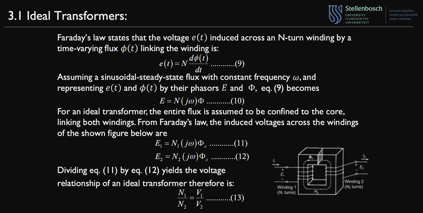 <ul><li><p>We now do the following:</p><ul><li><p>assume the rate of change is a sinusoidal-steady-state flux with constant frequency, $$\omega$$ </p></li><li><p>Represent e(t) and $$\phi$$ as phasors, E and $$\Phi$$ </p></li></ul></li><li><p>thus, (1) becomes:</p><ul><li><p>E = $$N(j\omega)\Phi$$  (2)</p></li></ul></li><li><p>For an ideal transformer, the entire flux is confined to the core, thus:</p><ul><li><p>$$E_1 = N_1(j\omega)\Phi_c$$ (3)</p></li><li><p>$$E_2 = N_2(j\omega)\Phi_c$$ (4)</p></li></ul></li><li><p>Dividing (3) by (4)  gives us:</p><ul><li><p>$$\frac{V_1}{V_2} = \frac{N_1j\omega}{N_2j\omega}$$ </p></li><li><p>$$\frac{V_1}{V_2} = \frac{N_1}{N_2}$$  (5)</p></li></ul></li></ul><p></p>