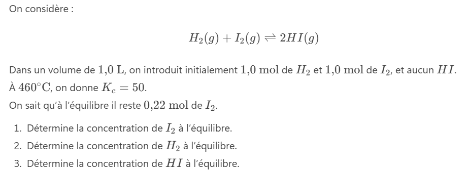 <p>On considère :</p><p>H</p><ol><li><p>Détermine la concentration de I<sub>2 </sub>à l’équilibre.</p></li><li><p>Détermine la concentration de H<sub>2</sub> à l’équilibre.</p></li><li><p>Détermine la concentration de HI à l’équilibre.</p></li></ol><p></p>