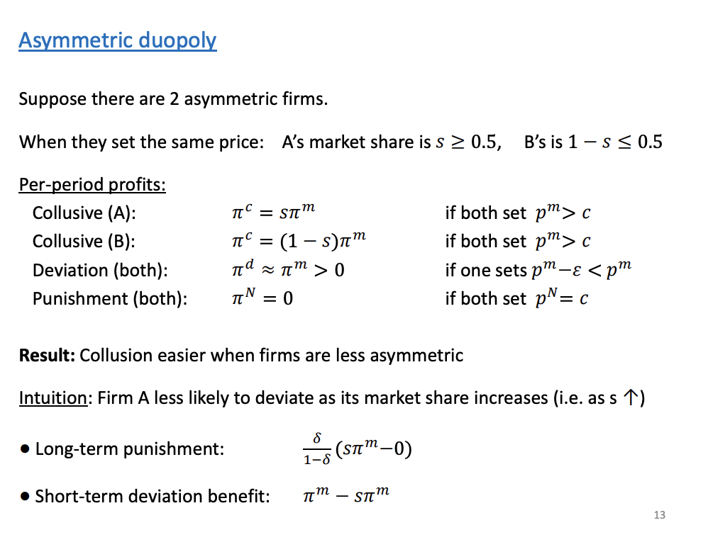 <p>When they set the same price for whatever reason, firm a market share (s) is going to be equal to 0.5 or more. A will always be the biggest firm in the market. B will be the smallest.</p><p>&nbsp;</p><p>Four per period profits:</p><p>Punishment profits = 0</p><p>Collusive - S is the market share</p><p>Deviation - Betrand's- marginally undercut price, will get very close to the monopoly profits.</p><p>&nbsp;</p><p>As firms become relatively less symmetric it becomes harder to continue colluding. Both of the intuition is based on firm A punishment and benefit of deviating. As s increases the long term punishment increases and the short term benefit falls, gets closer to 0. Firm A punishment increased and benefit falls, firm a wants to collude more as it gets larger.</p>