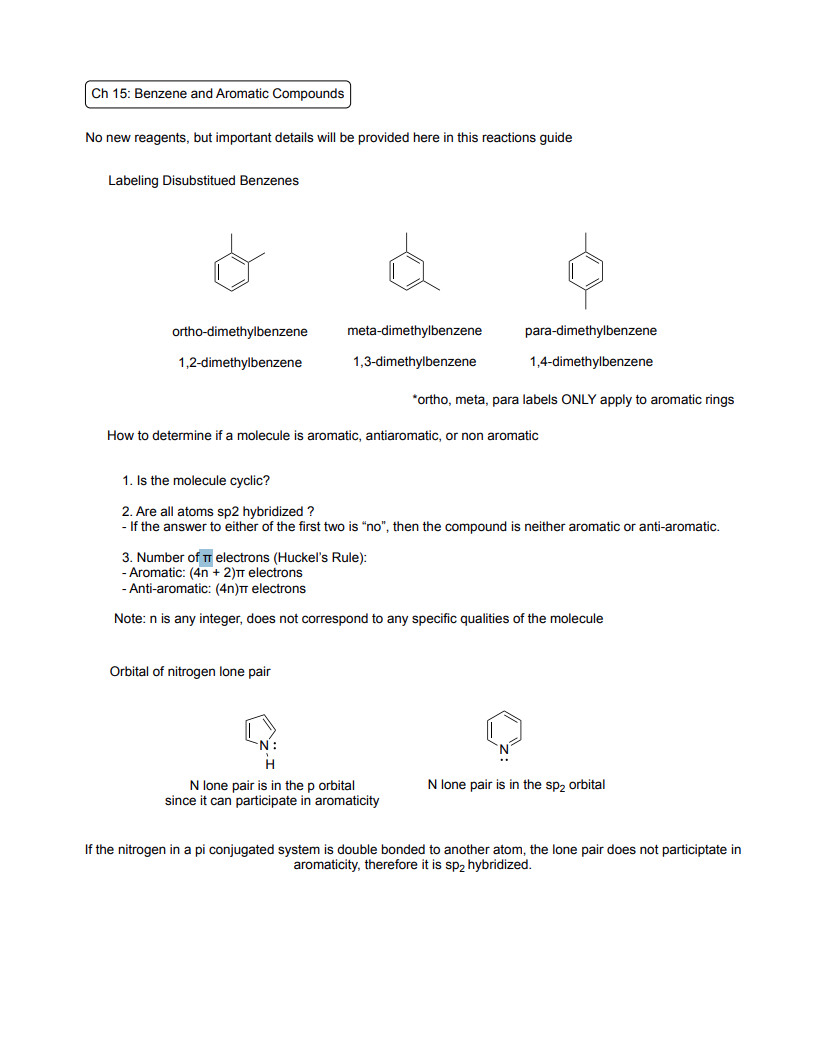 <p>Labeling Disubstituted Benzenes (Only Aromatic Rings)</p><ul><li><p>1,2 - Ortho</p></li><li><p>1,3 - Meta</p></li><li><p>1,4 - Para</p></li></ul><p>How to determine aromatic, antiaromatic, or non aromatic</p><ol><li><p>Is it cyclic?</p></li><li><p>Are all atoms sp2 hybridized?</p></li><li><p>Number of π electrons (Huckel’s Rule)</p></li></ol><ul><li><p>Aromatic: (4n+2)π electrons</p></li><li><p>Anti-aromatic: (4n)π electrons</p></li></ul><p>Orbital of nitrogen lone pair</p><ul><li><p>N lone pair is in the p orbital since it can participate in aromaticity</p></li><li><p>N lone pair is in the sp2 orbital</p></li><li><p>If the nitrogen in a pi conjugated system is double-bonded to another atom, the lone pair does not participate in aromaticity, therefore it is sp<sub>2</sub> hybridized</p></li></ul><p></p>