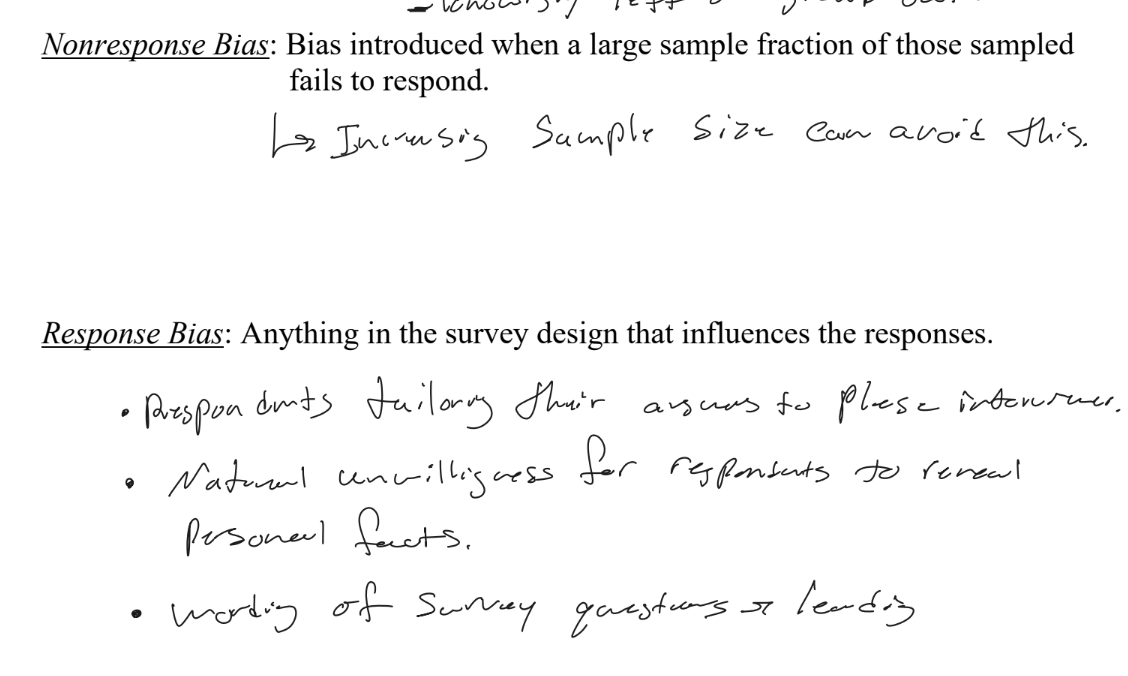 <ul><li><p><u>Nonresponse Bias</u></p><ul><li><p>Bias introduced when a large fraction of those sampled fail to respond (and responders differ from non-responders). Fix: follow up / reduce nonresponse.</p></li></ul></li><li><p><u>Response Bias</u></p><ul><li><p>Anything in the survey design that influences the responses:</p><ul><li><p>Respondents tailoring answers to please the interviewer; unwillingness to reveal personal/sensitive facts; leading or poorly worded questions.</p></li></ul></li></ul></li></ul><p></p>