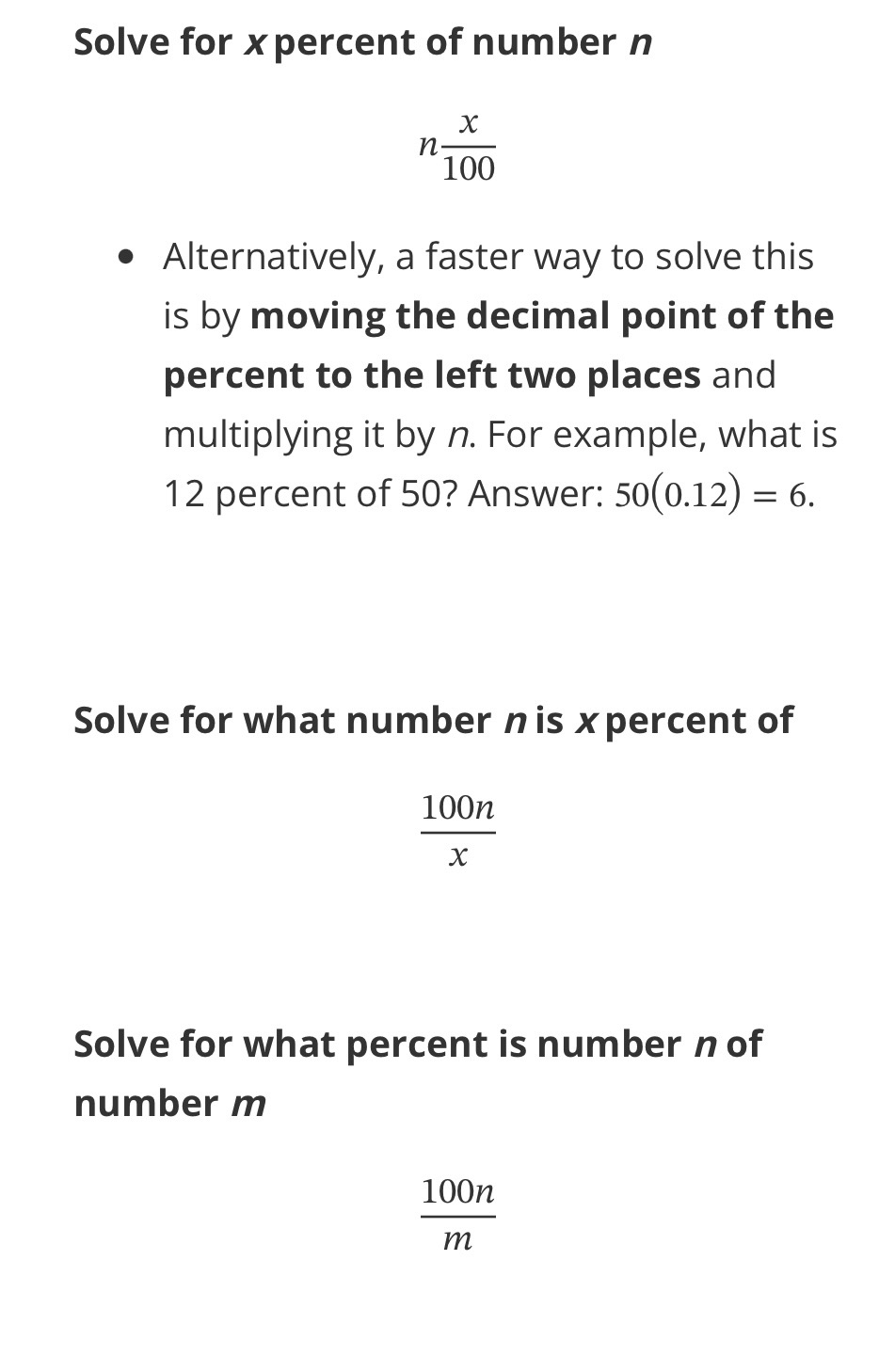 <p>Solve for <em>x</em> percent of number <em>n</em></p><ul><li><p>(n) x/100</p></li></ul><ul><li><p>Alternatively, a faster way to solve this is by<strong> </strong><u>moving the decimal point of the percent to the left two places</u> and multiplying it by <em>n</em>. For example, what is 12 percent of 50? Answer: 50(0.12)=6.</p></li></ul><p>Solve for what number <em>n</em> is <em>x</em> percent of</p><ul><li><p>100n/x</p></li></ul><p>Solve for what percent is number <em>n</em> of number <em>m</em></p><ul><li><p>100n/m</p></li></ul><p></p>