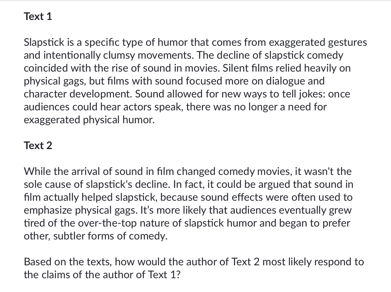 <p>A) <span>By agreeing that sound films led to the decline of slapstick by replacing physical gags with dialogue</span></p><p><span>B) By clarifying that slapstick comedy was never a popular comedy form in the first place</span></p><p><span>C) By asserting that the rise of sound in film was not the primary reason for the decline of slapstick comedy</span></p><p><span>D) By maintaining that audiences began to prefer drama films more than comedy films, and that this change in preference is the main reason for slapstick's decline</span></p>