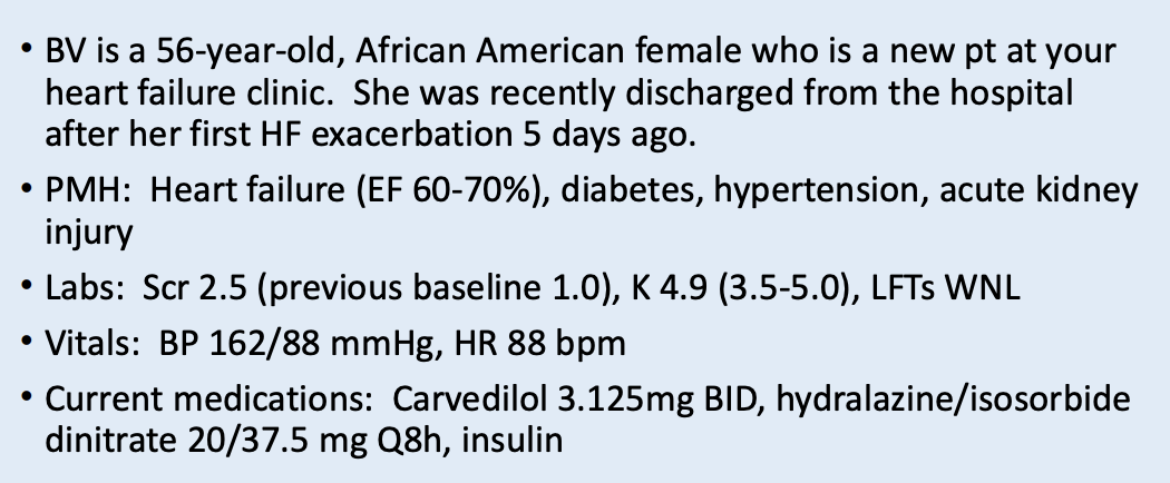 <p>Evaluate the following potential changes in therapy for BV</p><p>Need for hydralazine/isosorbide</p><p>Addition of ACE inhibitor or ARB or ARNI</p><p>Increase of BB dose to target dose in HF</p><p>Since this is BV’s first visit to your HF clinic, what type of HF education should a pharmacist or pharmacy student provide?</p><p>What should the pt be self-monitoring at home? </p>
