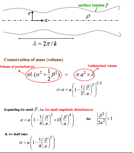 <p>We will apply a small amplitude harmonic disturbance</p><ul><li><p>$$ r = \alpha + \beta cos kx $$ </p></li></ul><p></p><p>Working out how α and β vary, given that we know the overall volume is constant</p><ul><li><p>new volume is $$\int_0^{\lambda}\pi r^2\,dx=\int_0^{\lambda}\pi(\alpha+\beta\cos kx)^2\,dx=\pi\lambda\left(\alpha^2+\frac{1}{2}\beta^2\right)$$ </p></li></ul><p>so:</p><p>$$\underbrace{\pi \lambda \left( \alpha^{2} + \frac{1}{2} \beta^{2} \right)}_{\text{Volume of perturbed jet}} = \underbrace{\pi a^{2} \times \lambda}_{\text{Undisturbed volume}}$$ </p><p>$$\Rightarrow \alpha = a \left( 1 - \frac{1}{2} \left( \frac{\beta}{a} \right)^{2} \right)^{1/2}$$ </p><p></p><p><strong>small amplitude</strong>:</p><p>β is much smaller the α, so can rewrite this as a binomial expansion</p><p>$$\alpha = a \left( 1 - \frac{1}{4} \left( \frac{\beta}{a} \right)^{2} \right)$$ </p><p></p>