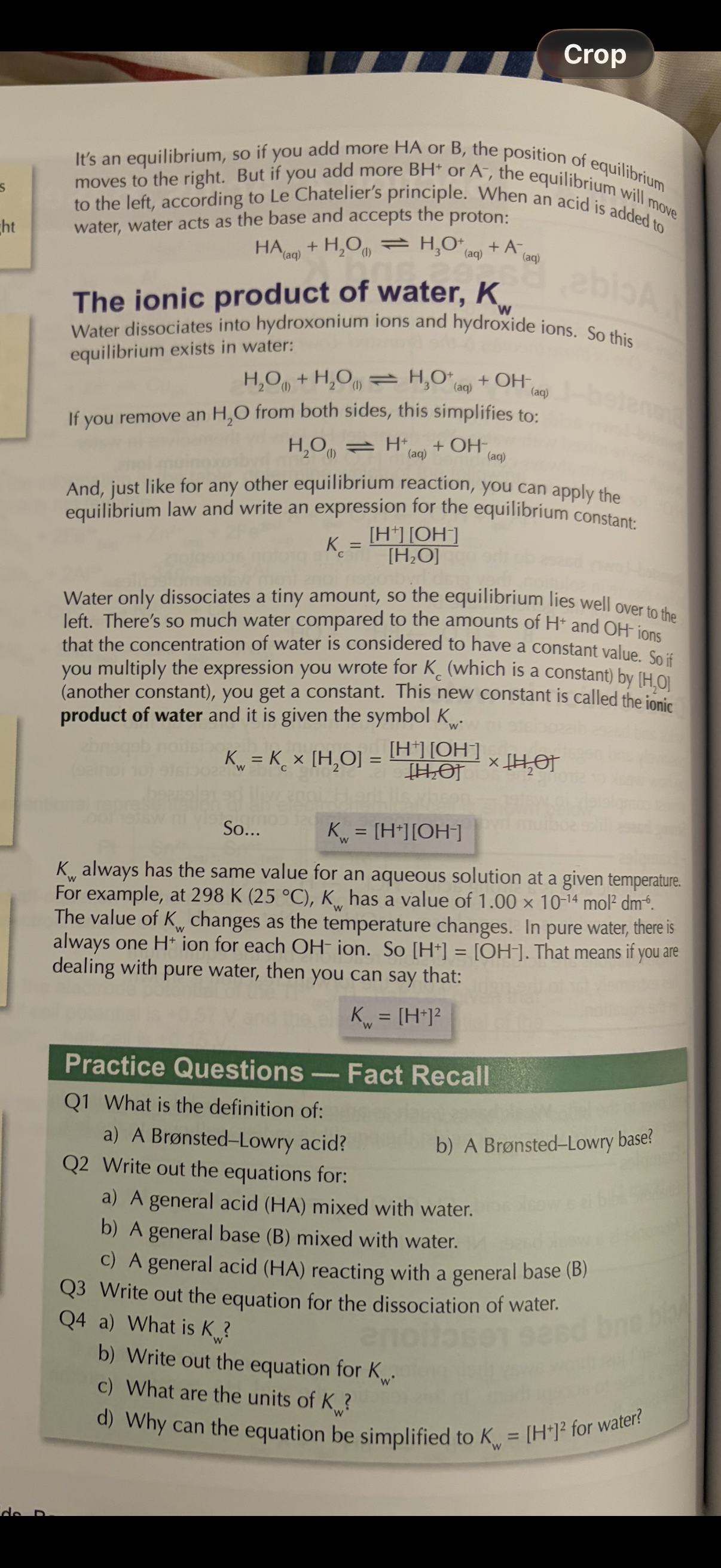 <p><strong>The ionic product of water</strong></p><p>Read image info:</p><ol><li><p>Why does the equilibrium of water dissociation lie to the left?</p></li><li><p>What is Kw?</p></li><li><p>What are the units of Kw always?</p><p>• The value of Kw changes as 4? Changes</p><p>5. what is the expression for Kw?(use this always when asked)</p><ol start="6"><li><p>When pure water dissociates,the concentration of [H+] and [OH-] is …, therefore [H+]=[OH-] so when dealing with water the expression for Kw can be written as …7?.</p></li></ol><ol start="8"><li><p>Answer the image questions?</p></li></ol></li></ol><p></p>
