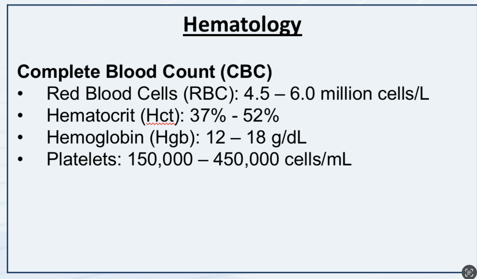 <p>Hematology:</p><p>Complete Blood Count (CBC)</p><ul><li><p>Red Blood Cells (RBC): 4.5-6.0 million cells/L</p></li><li><p>Hematocrit (Hct): 37&amp;-52%</p></li><li><p>Hemoglobin (Hgb): 12-18g/dL</p></li><li><p>Platelets: 150,000-450,000</p></li></ul><p></p>