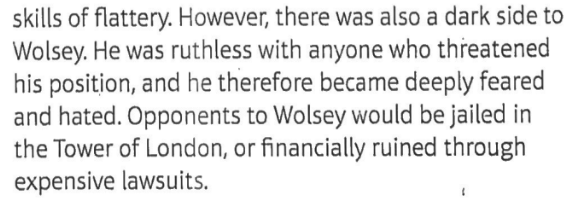 <ul><li><p>Wolsey gained a huge fortune</p></li><li><p>He was ten times more wealthy than his nearest political rival</p></li><li><p>built the palaces of York House and Hampton Court for himself, and used these to entertain the English and European elite on a grand scale</p></li><li><p>In both lavish residences, Wolsey hosted elaborate parties</p></li><li><p>funded artists and musicians</p></li><li><p>his spending had an important political role; it inspired awe &amp; envy, and showed that Wolsey was an important man.</p></li><li><p>Wolsey enjoyed this magnificent lifestyle. He had a huge personality &amp; enjoyed showing off his new riches. He was charming &amp; entertaining, especially gifted in the skills of flattery.</p></li></ul><p></p>