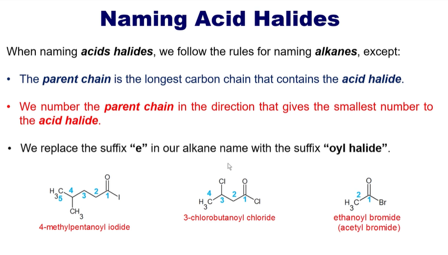 <p>Parent Chain is the longest carbon chain that contains the acid <strong>halide</strong>. </p><p></p><p>It will also give the smallest number to the carboxylic acid. </p><p></p><p>The e in the suffix will be <strong>oyl halide. </strong></p><ul><li><p>like <strong>oyl iodide</strong></p></li><li><p><strong>oyl chloride</strong></p></li><li><p><strong>oyl bromids</strong></p></li></ul><p></p>