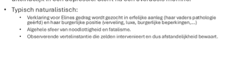 <p><span style="font-family: Aptos, sans-serif; line-height: 115%;">bekendste voorbeeld van een nerveuse vrouw, eline is afkomstig uit hogere klasse en werd vroeg al een wees. Cliche: ze is op zoek naar menselijk geluk, ze wil een huwelijkspartner, maar het verschil met andere gelijkaardige verhalen is dat er minder een plot is maar meer psychische insteken, ze maakt veel fouten, labiele gemoed, erfelijk belast (naturalistisch element), ze is hypersensitief, ze heeft te hoge verwachtingen van het burgerlijke leven en loopt zich kapot, ze blaast haar verloving af (met Otto), ze werd zo sad, ze sterft van een overdosis aan morfine.</span></p><p></p><p><span style="font-family: Aptos, sans-serif; line-height: 115%;">naturalistische kenmerken:</span></p><ul><li><p>observerende vertelinstantie, zelden intervenieert en afstandelijkheid bewaart</p></li><li><p>verklaring voor Elines gedrag wordt gezocht in erfelijke aanleg</p></li><li><p>algehele sfeer van noodlottigheid, fatalisme en determinisme</p></li></ul><p></p>
