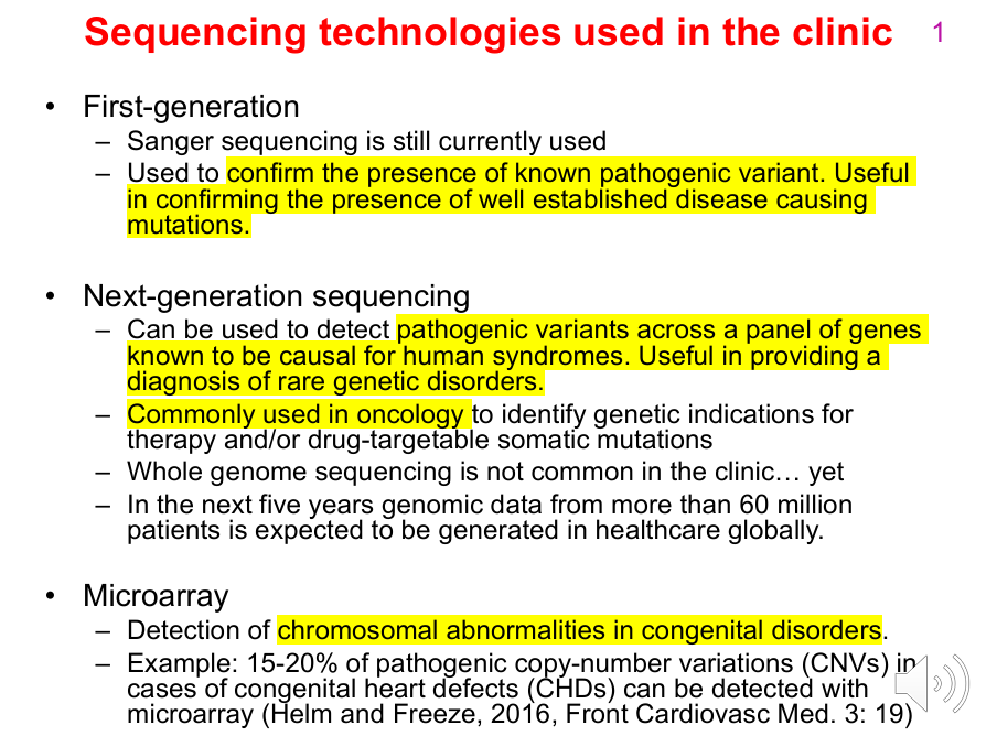<p>First-generation / Sanger sequencing:</p><p>- Still used clinically.</p><p>- Commonly confirms a known pathogenic variant or a well-established disease-causing mutation.</p><p>.</p><p>Next-generation sequencing (NGS):</p><p>- Detects pathogenic variants across panels of genes or broader genomic regions.</p><p>- Useful for diagnosing rare genetic disorders.</p><p>- Commonly used in oncology to identify genetic indications for therapy and/or drug-targetable somatic mutations.</p><p>- Whole-genome sequencing is not yet routine in all clinical settings.</p><p>- The slide notes that genomic data from >60 million patients was expected to be generated globally in healthcare over the following five years.</p><p>.</p><p>Microarray:</p><p>- Detects chromosomal abnormalities in congenital disorders.</p><p>- Example: 15-20% of pathogenic CNVs in congenital heart defects can be detected with microarray.</p>