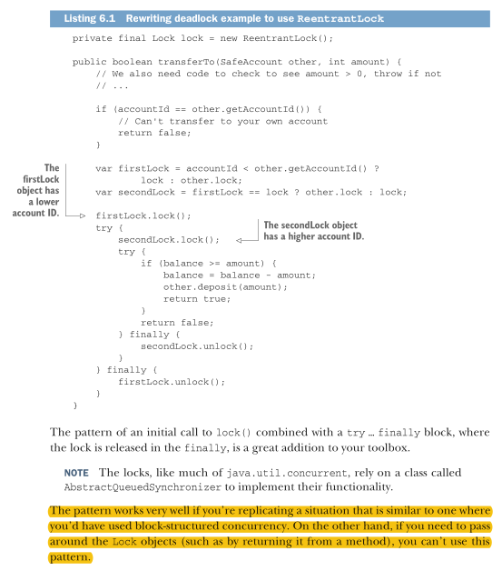 <p>listing 6.1 shows the example from chapter 5 for how to avoid deadlock rewritten to use <em>ReentrantLock</em>. We need to add a lock object as a field to the class, because we will no longer be relying on the intrinsic lock on the object. We also need to maintain the principle that locks are always acquired in the same order. In our example the simple protocol we maintain is that the lock on the object with the lowest account ID is acquired first.</p>