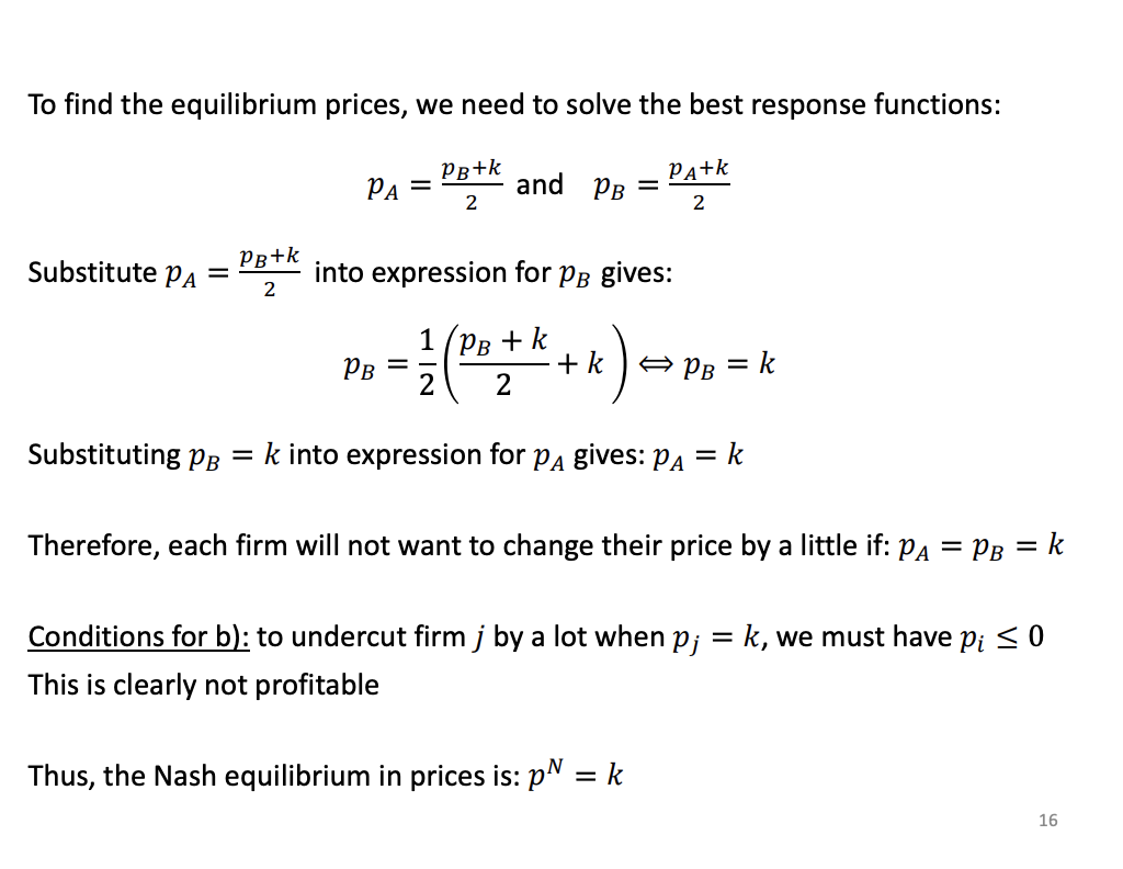 <p></p><p>Find the interception of the two best response functions by subbing one into another.</p><p>Solving the Puzzle (Middle)</p><p>Because both businesses are playing the exact same game, you can use algebra to mash these two formulas together. This is what the "Substitute..." section is doing.</p><p>You don't need to worry about the specific algebra steps. The important part is the result: when the math clears, it turns out that <span><strong>$p_B = k$</strong></span> and <span><strong>$p_A = k$</strong></span>.</p><p>This means that for "Condition A" (just tweaking prices a little bit), the ultimate sweet spot is for both businesses to simply charge a price that is exactly equal to the brand loyalty factor (<span>$k$</span>).</p><p>3. Checking the "Nuclear" Option (Bottom)</p><p>Remember "Condition B" from the last slide? That was the scenario where a business considers slashing its prices massively to steal 100% of the competitor's customers. The slide does a quick logic check to see if that's a smart move here.</p><p>To steal everyone, you have to price your product below your competitor's price <em>minus</em> the loyalty factor (<span>$p_j - k$</span>).</p><ul><li><p>If your competitor is charging <span>$k$</span>, the math becomes: <span>$k - k = 0$</span>.</p></li><li><p>Therefore, to steal all their customers, your price (<span>$p_i$</span>) must be <span><strong>$0$</strong></span><strong> or less</strong>.</p></li></ul><p>As the slide dryly notes: "This is clearly not profitable." You would have to literally give your product away for free (or pay people to take it) to overcome the brand loyalty.</p>