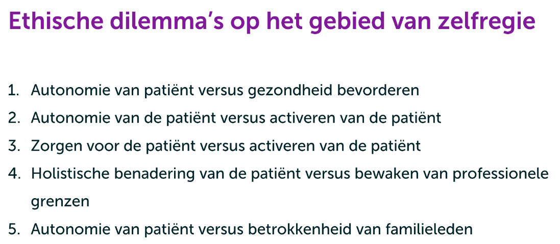 <ol><li><p><strong>Autonomie van de patiënt versus gezondheid bevorderen</strong><br>Moet de keuze van de patiënt altijd gevolgd worden, ook als die keuze niet leidt tot de beste gezondheidsuitkomsten?</p></li><li><p><strong>Holistische benadering van de patiënt versus professionele grenzen</strong><br>Mogen of moeten zorgverleners zich bemoeien met niet-medische aspecten van het leven van patiënten, zoals schulden, relaties of huisvesting?</p></li><li><p><strong>Autonomie van de patiënt versus activeren van de patiënt</strong><br>Moet een zorgverlener zorgtaken uitvoeren en beslissingen nemen voor een patiënt, of de patiënt stimuleren om dit zoveel mogelijk zelf te doen?</p></li><li><p><strong>Zorgen voor de patiënt versus activeren van de patiënt</strong><br>Moet een zorgverlener kwetsbare patiënten helpen door taken over te nemen, of juist proberen hen zoveel mogelijk zelf te laten doen om hun zelfstandigheid te vergroten?</p></li><li><p><strong>Autonomie van de patiënt versus betrokkenheid van familieleden</strong><br>Mogen familieleden, bijvoorbeeld ouders, betrokken worden bij de zorg van een jongvolwassene wanneer deze zich niet aan de behandeling houdt?</p></li></ol><p></p>
