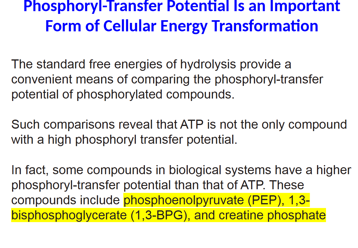 <p>The standard free energies of hydrolysis provide a</p><p>convenient means of comparing the phosphoryl-transfer</p><p>potential of phosphorylated compounds.</p><p>Such comparisons reveal that ATP is not the only compound</p><p>with a high phosphoryl transfer potential.</p><p>In fact, some compounds in biological systems have a higher</p><p>phosphoryl-transfer potential than that of ATP. These</p><p>compounds include phosphoenolpyruvate (PEP), 1,3-</p><p>bisphosphoglycerate (1,3-BPG), and creatine phosphate</p>