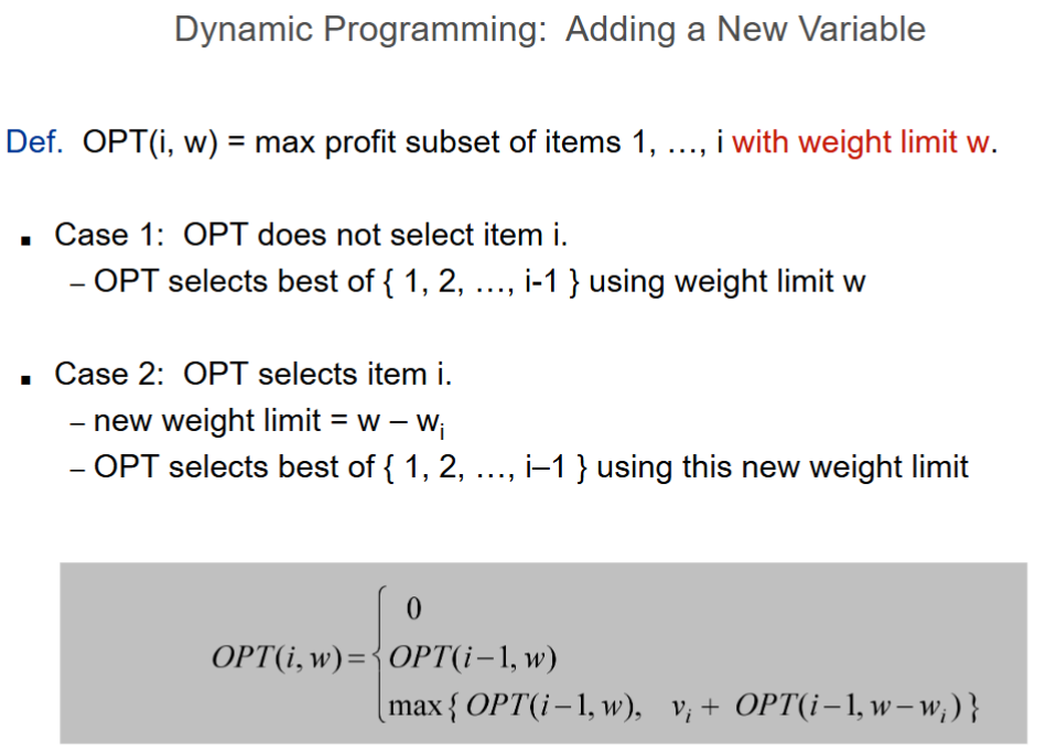 <ul><li><p>Define OPT(i, w) = max profit using items 1…i with weight limit w</p></li><li><p><strong>Case 1:</strong> Do not select item i → OPT(i–1, w)</p><ul><li><p>Item too heavy</p></li></ul></li><li><p><strong>Case 2:</strong> Select item i → MAX(OPT(i–1, w – wi) + vi, OPT(i-1, w)}</p><ul><li><p>New weight limit = w - wi</p></li><li><p>OPT selects best</p></li></ul></li></ul><p></p>