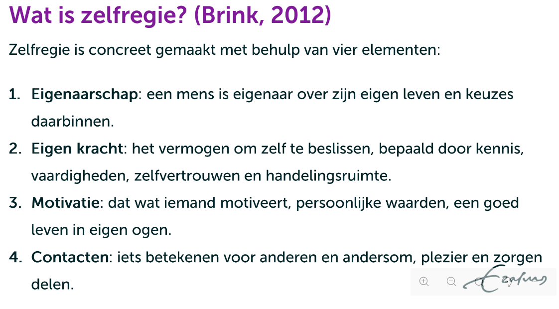 <p>Wat is zelfregie? (Brink, 2012)</p><p>Cliënt:</p><p>“Zelfregie is zelf beslissen over hoe je leven eruit ziet en over de eventuele </p><p>professionele ondersteuning daarbinnen. Daarbij is motivatie, je eigen </p><p>invulling van wat een goed leven is voor jou, de belangrijkste leidraad. Eigen </p><p>kracht en contacten met anderen om je heen zijn belangrijke hulpbronnen.“<br></p><p>Professional: </p><p>"De nieuwe professional moet op zijn handen zitten. Niet zomaar zelf even </p><p>bellen naar instanties en formulieren invullen. Mensen ondersteunen bij het </p><p>zelf oplossen van problemen: dat is de opdracht voor de nieuwe </p><p>professional.”</p>