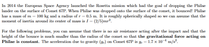 <p>Immediately after the first collision Philae bounces off the surface of the comet at an angle of θ = 45◦. At the peak of its bounce, it is h = 70 m above the surface of the comet (that’s a big bounce!). What was the speed of Philae immediately after impact? Hint: use the Energy Principle.</p>