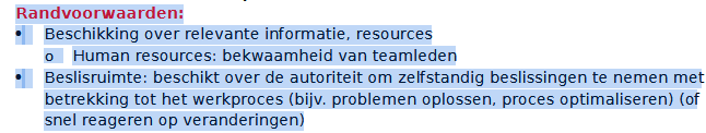 <p>Dat zijn de <strong>randvoorwaarden voor een zelfsturend team</strong>. Met andere woorden: wat een team nodig heeft om echt zelfstandig te kunnen werken.</p><p>Beschikking over relevante informatie en resources</p><p>Het team moet toegang hebben tot alle informatie en middelen die nodig zijn om goed te kunnen werken.</p><p><strong>Voorbeelden:</strong></p><ul><li><p>cliëntgegevens</p></li><li><p>planning</p></li><li><p>budgetinformatie</p></li><li><p>materialen</p></li><li><p>ICT-systemen</p></li></ul><p><strong>Human resources</strong> betekent dat de teamleden voldoende kennis, vaardigheden en expertise hebben.</p><p><strong>Voorbeeld:</strong><br>Een wijkteam kan alleen zelfstandig beslissingen nemen als de teamleden weten hoe ze moeten omgaan met schulden, GGZ-problematiek of jeugdhulp.</p><p>Beslisruimte (autonomie)</p><p>Het team moet bevoegd zijn om zelf beslissingen te nemen over het werk.</p><p>Dat betekent dat ze niet voor alles toestemming moeten vragen aan een manager.</p><p><strong>Voorbeelden:</strong></p><ul><li><p>zelf taken verdelen</p></li><li><p>problemen oplossen</p></li><li><p>werkprocessen aanpassen</p></li><li><p>snel reageren op veranderingen bij cliënten</p></li></ul><p>Kort voor het tentamen</p><p><strong>Randvoorwaarden voor zelfsturing:</strong></p><ol><li><p>Voldoende informatie en middelen.</p></li><li><p>Bekwame teamleden.</p></li><li><p>Voldoende beslisruimte (autonomie).</p></li></ol><p><strong>Waarom?</strong><br>Zonder informatie, expertise en beslisruimte kan een team zichzelf niet effectief organiseren en is echte zelfsturing onmogelijk.</p>