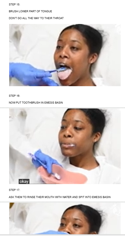 <ul><li><p><span style="background-color: transparent;">BRUSH LOWER PART OF TONGUE</span></p><p><br></p><p><span style="background-color: transparent;">DON’T GO ALL THE WAY TO THEIR THROAT</span></p></li><li><p></p></li><li><p></p></li><li><p><span style="background-color: transparent;">NOW PUT TOOTHBRUSH IN EMESIS BASIN</span></p></li></ul><p></p><ul><li><p><span style="background-color: transparent;">ASK THEM TO RINSE THEIR MOUTH WITH WATER AND SPIT INTO EMESIS BASIN</span></p></li></ul><p><br></p><p></p>