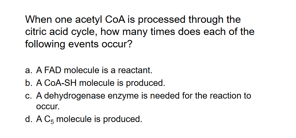 <p>When one acetyl CoA is processed through the citric acid cycle, how many times does each of the following events occur?</p>