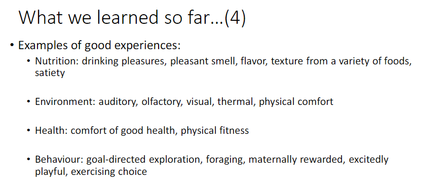 <p><strong>Nutrition</strong><br> <strong>Drinking pleasures</strong>, pleasant <strong>smell</strong>, <strong>flavor</strong>, <strong>texture</strong> from a variety of foods, <strong>satiety</strong></p><p><strong>Environment</strong><br> <strong>Auditory</strong>, <strong>olfactory</strong>, <strong>visual</strong>, <strong>thermal</strong>, <strong>physical comfort</strong></p><p><strong>Health</strong><br> Comfort of good <strong>health</strong>, <strong>physical fitness</strong></p><p><strong>Behaviour</strong><br> <strong>Goal-directed exploration</strong>, <strong>foraging</strong>, <strong>maternally rewarded</strong>, <strong>excitedly playful</strong>, <strong>exercising choice</strong></p>