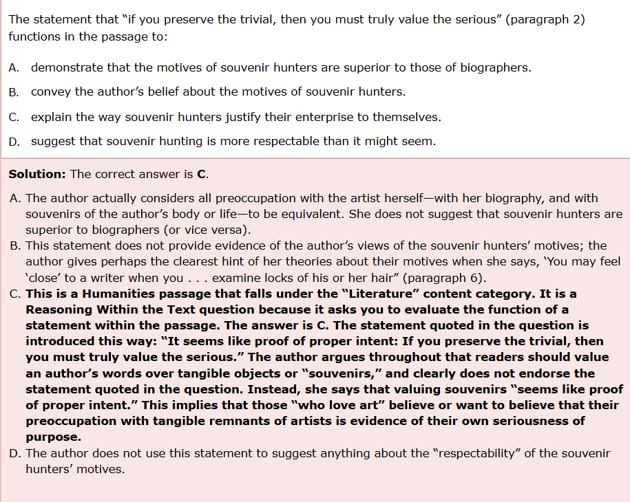 <ol><li><p>It is a Reasoning Within the Text question because it asks you to <strong>evaluate the function of a statement within the passage</strong>. The answer is C. The statement quoted in the question is introduced (in the passage) in this way: “It seems like proof of proper intent: If you preserve the trivial, then you must truly value the serious.” </p></li><li><p>The<strong> author argues throughout</strong> that readers should value an author’s words over tangible objects or “souvenirs,” and clearly does not endorse the statement quoted in the question. Instead, she says that valuing souvenirs “seems like proof of proper intent.” This implies that those “who love art” believe or want to believe that their preoccupation with tangible remnants of artists is evidence of their own seriousness of purpose.</p></li></ol><p>B. convey the author’s belief about the motives of souvenir hunters.</p><p>“convey the authors belief”: the author does <strong>not</strong> belief they should be souvenir hunting according to the main idea of the passage. The main idea of the passage states the author is against what they are doing. </p><p>you chose B. B is wrong because it does NOT convey the author’s belief about the motives of souvenir hunters. </p><p>C. explain the way souvenir hunters justify their enterprise to themselves</p><p>this is correct. </p><ol><li><p><span>Reverent souvenir hunting is often deeply installed in those who love art. </span></p></li><li><p><span>It seems like proof of proper intent: If you preserve the trivial, then you must truly value the serious.</span></p></li></ol><p></p>