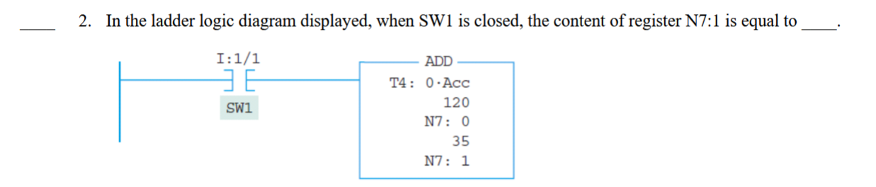 <p>____ 2. In the ladder logic diagram displayed, when SW1 is closed, the content of register N7:1 is equal to ____.</p><p>A. 156</p><p>B. 155</p><p>C. 246</p><p>D. 256</p>