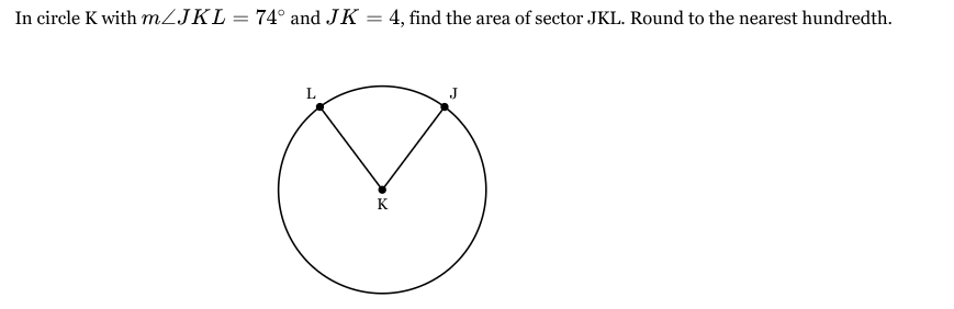 <p>In circle K with <span style="font-family: KaTeX_Main, "Times New Roman", serif; line-height: 1.2; font-size: 1.21em;"><em>m</em>∠<em>JKL</em>=74∘</span> and <span style="font-family: KaTeX_Main, "Times New Roman", serif; line-height: 1.2; font-size: 1.21em;"><em>JK</em>=4</span>, find the area of sector JKL. Round to the nearest hundredth.</p>
