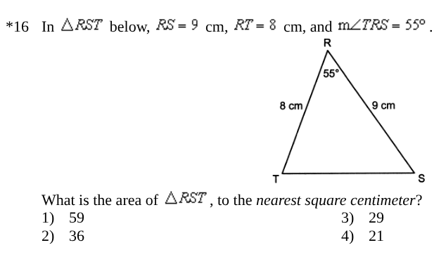 <p><span style="background-color: transparent; font-family: "Times New Roman", serif;">What is the area of RST , to the <em>nearest square centimeter</em>?</span></p><table style="min-width: 100px;"><colgroup><col style="min-width: 25px;"><col style="min-width: 25px;"><col style="min-width: 25px;"><col style="min-width: 25px;"></colgroup><tbody><tr><td colspan="1" rowspan="1" style="vertical-align: top; padding: 0pt 2.25pt; overflow: hidden; overflow-wrap: break-word;"><p><span style="background-color: transparent; font-family: "Times New Roman", serif;">1)</span></p></td><td colspan="1" rowspan="1" style="vertical-align: top; padding: 0pt 2.25pt; overflow: hidden; overflow-wrap: break-word;"><p><span style="background-color: transparent; font-family: "Times New Roman", serif;">59</span></p></td><td colspan="1" rowspan="1" style="vertical-align: top; padding: 0pt 2.25pt; overflow: hidden; overflow-wrap: break-word;"><p><span style="background-color: transparent; font-family: "Times New Roman", serif;">3)</span></p></td><td colspan="1" rowspan="1" style="vertical-align: top; padding: 0pt 2.25pt; overflow: hidden; overflow-wrap: break-word;"><p><span style="background-color: transparent; font-family: "Times New Roman", serif;">29</span></p></td></tr><tr><td colspan="1" rowspan="1" style="vertical-align: top; padding: 0pt 2.25pt; overflow: hidden; overflow-wrap: break-word;"><p><span style="background-color: transparent; font-family: "Times New Roman", serif;">2)</span></p></td><td colspan="1" rowspan="1" style="vertical-align: top; padding: 0pt 2.25pt; overflow: hidden; overflow-wrap: break-word;"><p><span style="background-color: transparent; font-family: "Times New Roman", serif;">36</span></p></td><td colspan="1" rowspan="1" style="vertical-align: top; padding: 0pt 2.25pt; overflow: hidden; overflow-wrap: break-word;"><p><span style="background-color: transparent; font-family: "Times New Roman", serif;">4)</span></p></td><td colspan="1" rowspan="1" style="vertical-align: top; padding: 0pt 2.25pt; overflow: hidden; overflow-wrap: break-word;"><p><span style="background-color: transparent; font-family: "Times New Roman", serif;">21</span></p></td></tr></tbody></table><p></p>