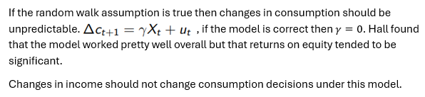 <p>Proposed by Hall (1978), the random walk hypothesis postulates that all changes in consumption must be unanticipated </p><p>Borrows heavily from Friedman’s PIH:  </p><ul><li><p>At any given moment consumer selects consumption based on their current expectations of their lifetime income </p></li><li><p>Throughout their lifetime consumers constantly modify these decisions based on new information that makes them adjust their expectations</p></li><li><p>Hence any changes made to income should not be affected by the arrival of anticipated changes in income, since if consumers are optimally using all available information, they should be surprised only by events that were completely unpredictable </p></li><li><p>Hence consumption follows a random walk</p></li></ul><p></p>