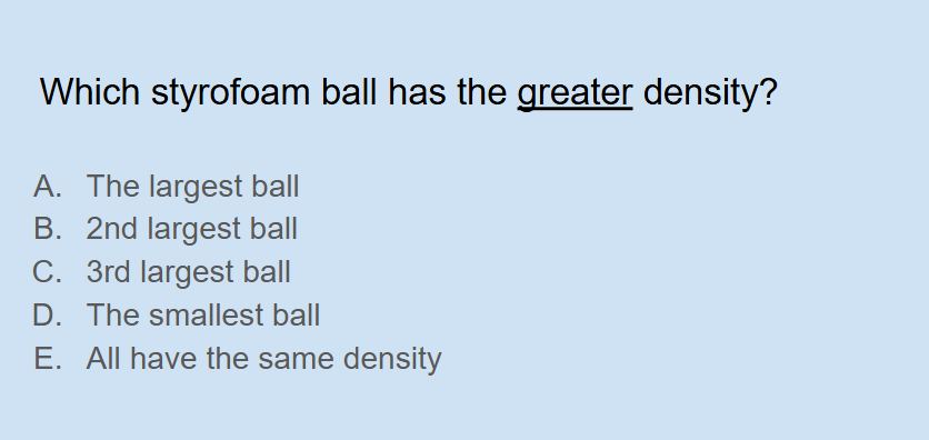 <p><span style="background-color: transparent;">Which styrofoam ball has the <u>greater</u> density (small, medium, large)?</span></p>