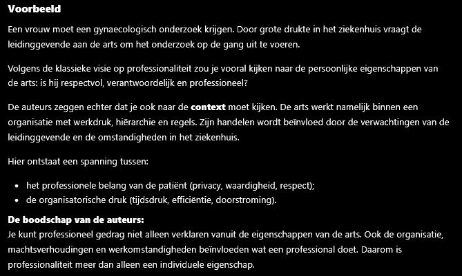 <p>De auteurs vinden dat professionaliteit niet alleen afhangt van persoonlijke eigenschappen zoals respect, integriteit of verantwoordelijkheid.</p><p>Professioneel gedrag wordt namelijk ook beïnvloed door de omgeving waarin iemand werkt. Denk aan de normen van de beroepsgroep, de cultuur van de organisatie, machtsverhoudingen en de interactie met cliënten, collega's en instellingen.</p><p>Daardoor is professionaliteit niet iets dat alleen in de persoon zelf zit, maar ook iets dat gevormd wordt door de sociale en organisatorische context.</p><p><strong>Kort antwoord voor een tentamen:</strong><br>De auteurs vinden dat professionaliteit niet alleen een individuele eigenschap is, omdat professioneel gedrag ook wordt gevormd door de beroepsgroep, organisatie, cultuur, machtsverhoudingen en sociale interacties. Professionaliteit is dus zowel persoonlijk als contextgebonden</p>