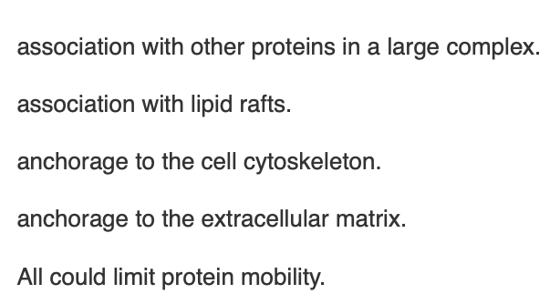<p><span>FRAP has revealed that some proteins move in cell membranes much slower than they move in reconstituted liposomes. Which of the following could account for limited mobility of proteins in cell plasma membranes?</span></p>