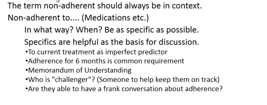 <ul><li><p>see that a patient has been nonadherence0 not helpful </p></li><li><p>not adherent to med, appointment, treatment </p></li><li><p>if ask patient will lie sometimes </p></li><li><p>look to see if they can have a frank convo about adherence </p></li><li><p>current adherence not a good predictor of future adherence</p></li><li><p>memorandum of understanding - lay out terms of adherence for tx in black and white</p></li><li><p>Helpful to know what adherence is composed of for support poepl e</p></li></ul><p></p>