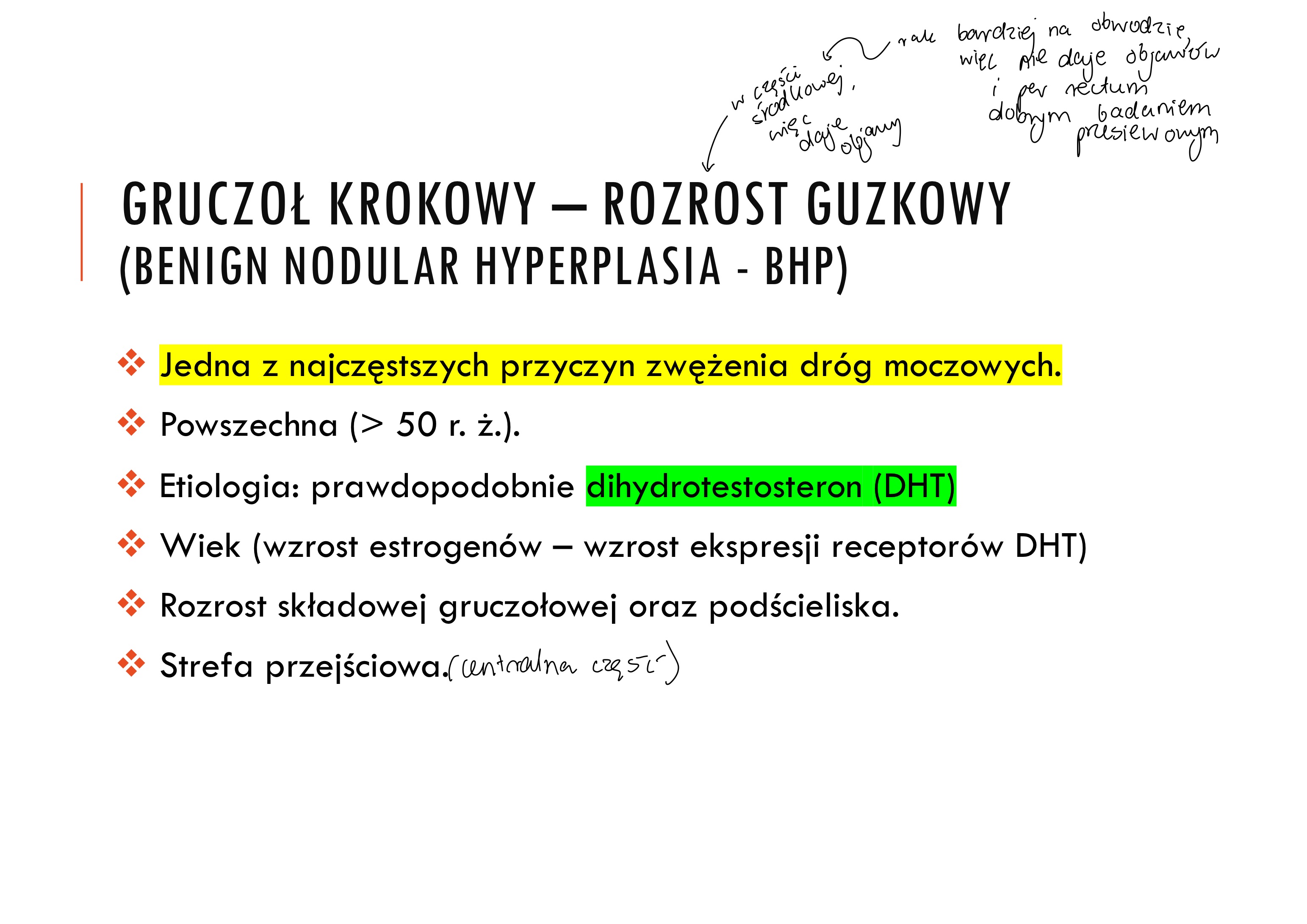 <p>v Jedna z najczęstszych przyczyn zwężenia dróg moczowych.</p><p>v Powszechna (> 50 r. ż.).</p><p>v Etiologia: prawdopodobnie dihydrotestosteron (DHT)</p><p>v Wiek (wzrost estrogenów – wzrost ekspresji receptorów DHT)</p><p>v Rozrost składowej gruczołowej oraz podścieliska.</p><p>v Strefa przejściowa</p><p>v Geografia: częstszy w Europie, rzadszy w Azji, Centralnej Ameryce</p><p>v Wiek: 75% powyżej 80 rż ma BPH.</p><p>v Prawdopodobnie predyspozycje rodzinne</p><p>v Kastracja (lub wrodzony brak 5α-reduktazy) przed okresem</p><p>dojrzewania chroni przed BPH</p><p>v Zwykle strefa okołocewkowa i przejściowa.</p><p>v Zwężenie cewki.</p><p>v Nie jest czynnikiem ryzyka rozwoju raka !!!</p><p>v Objawy: częste oddawanie moczu, nycturia, dysuria, problemy z</p><p>rozpoczęciem mikcji, infekcje, niepełne opróżnianie pęcherza, przerost</p><p>pęcherza. Hydroureter, hydronephrosis</p>