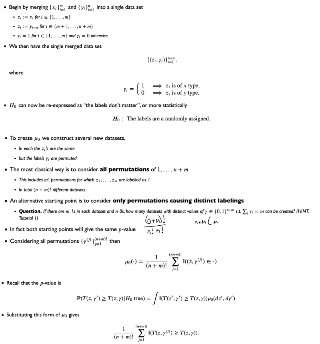 <p>$$H_0: \mu_X = \mu_Y$$</p><p></p><p>Where T is a test statistic, e.g. $$T=\left\vert\overline{x}-\overline{y}\right\vert{}$$ where $$\bar{x}$$ is the average of values with $$\gamma = 1$$ and $$\bar{y}$$ is the average of values with $$\gamma = 0$$</p><p></p><p>The permutation test p-value is exact, rather than being based on asymptotic approximation.</p><p>The number of permutations grows factorially with both n and m - a huge computational barrier</p><p></p>