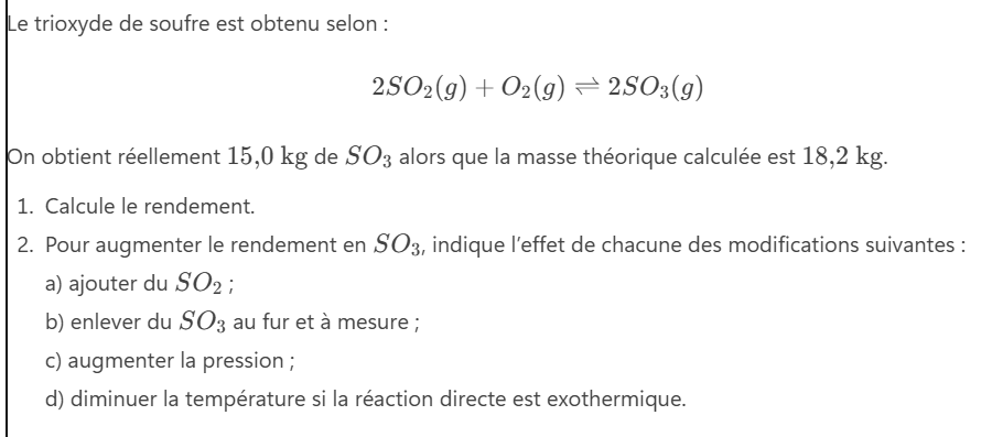 <p>Le trioxyde de soufre est obtenu selon :</p><p></p><ol><li><p>Calcule le rendement.</p></li><li><p>Pour augmenter le rendement en SO<span>3</span>, indique l’effet de chacune des modifications suivantes :<br>a) ajouter du SO2<br>b) enlever du SO3 au fur et à mesure ;<br>c) augmenter la pression ;<br>d) diminuer la température si la réaction directe est exothermique.</p></li></ol><p></p>