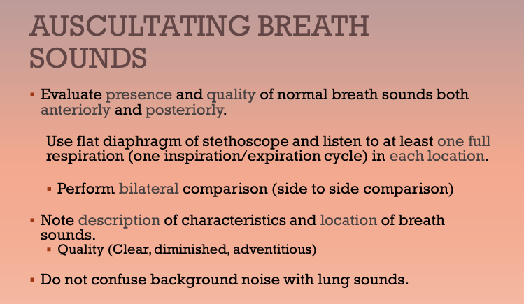<p>Evaluate presence and quality of normal breath sounds both anteriorly and posteriorly</p><ul><li><p>Using flat diaphragm of stethoscope, listen to at least one full respiration (one inspiration/expiration cycle) in each location</p></li><li><p>Perform bilateral comparison (side to side comparison)</p></li><li><p>Note quality and location of breath sounds (Quality: clear, diminished, adventitious)</p></li></ul><p></p>