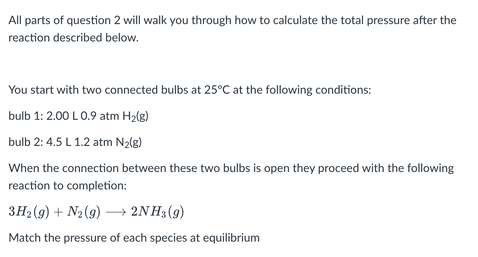 <p>The logic of this problem is that equilibrium means the gases will mix, so you add the volumes together. Also, you will need to calculate a new number of mols for the excess reactant bc it is getting ‘eaten up”, bc when the gases mix the number of mols changes bc the reaction is taking place. </p><p>you do this by: 0.07 H2 (from calculation) /3 H2 (from equation) = 0.0245 mol N2 used</p><p>So, 0.22-0.0245 mol = 0.1962 mol N2 (the ACTUAL mol value you use)</p>