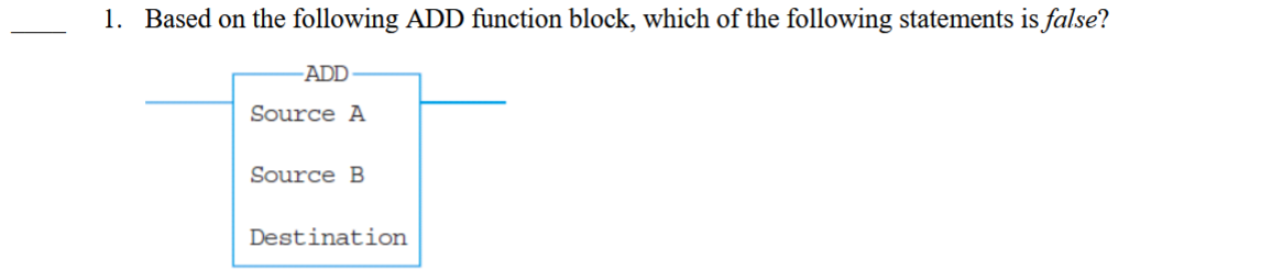 <p>____ 1. Based on the following ADD function block, which of the following statements is false?</p><p></p><p>A. Source A can be either a number or a register.</p><p>B. Source B can be either a number or a register.</p><p>C. Destination can be either a number or a register.</p><p>D. Source A, Source B, and Destination can be registers.</p><p></p>
